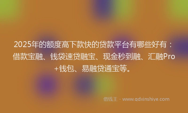 2025年的额度高下款快的贷款平台有哪些好有:借款宝融、钱袋速贷融宝、现金秒到融、汇融Pro+钱包、易融贷通宝等。
