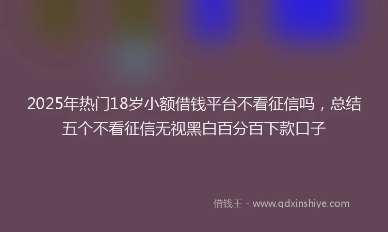 2025年热门18岁小额借钱平台不看征信吗，总结五个不看征信无视黑白百分百下款口子