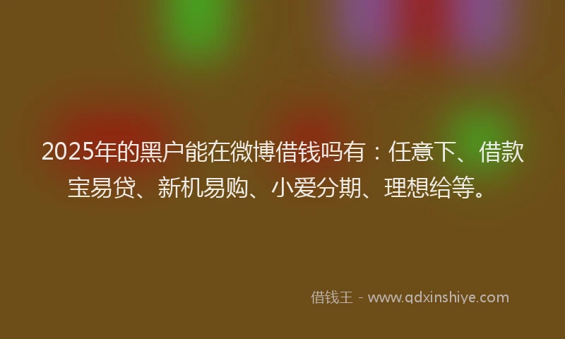 2025年的黑户能在微博借钱吗有：任意下、借款宝易贷、新机易购、小爱分期、理想给等。