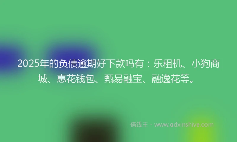2025年的负债逾期好下款吗有：乐租机、小狗商城、惠花钱包、甄易融宝、融逸花等。