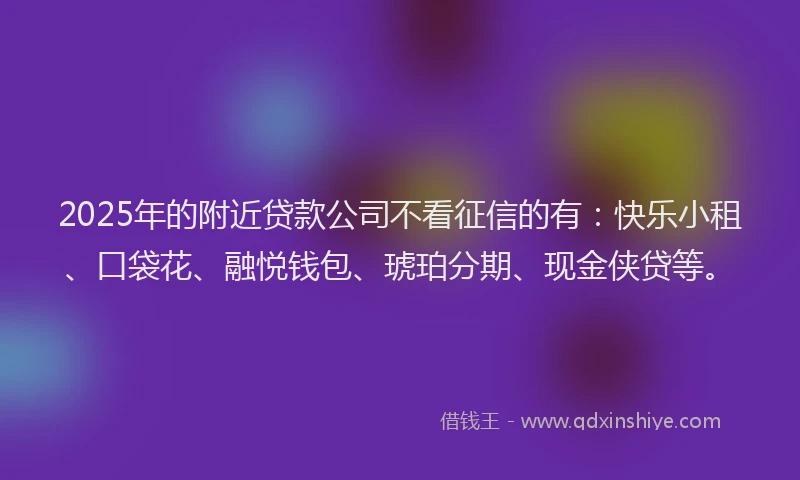 2025年的附近贷款公司不看征信的有：快乐小租、口袋花、融悦钱包、琥珀分期、现金侠贷等。