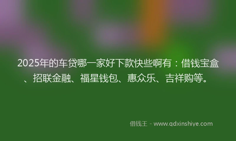2025年的车贷哪一家好下款快些啊有：借钱宝盒、招联金融、福星钱包、惠众乐、吉祥购等。