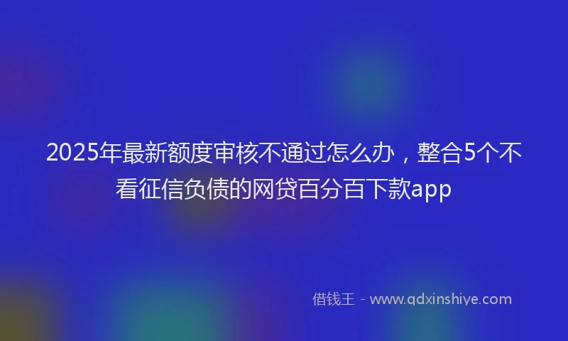 2025年最新额度审核不通过怎么办，整合5个不看征信负债的网贷百分百下款app