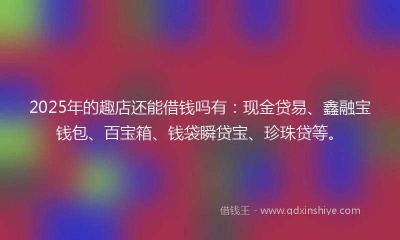 2025年的趣店还能借钱吗有：现金贷易、鑫融宝钱包、百宝箱、钱袋瞬贷宝、珍珠贷等。