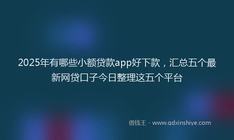 2025年有哪些小额贷款app好下款，汇总五个最新网贷口子今日整理这五个平台