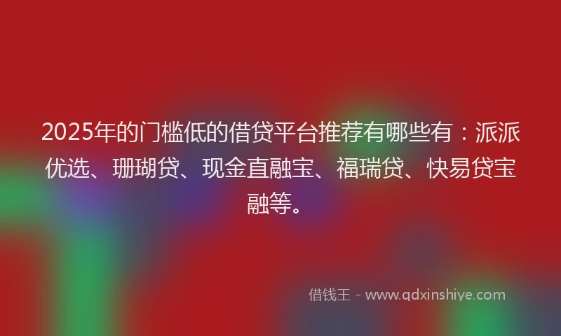 2025年的门槛低的借贷平台推荐有哪些有：派派优选、珊瑚贷、现金直融宝、福瑞贷、快易贷宝融等。