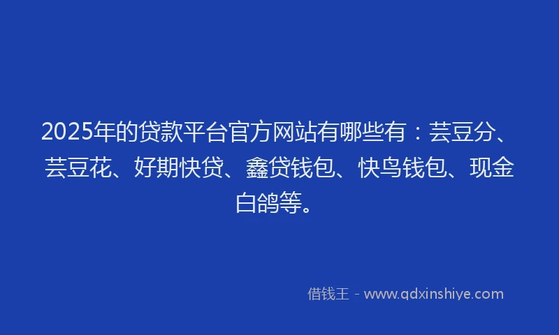 2025年的贷款平台官方网站有哪些有：芸豆分、芸豆花、好期快贷、鑫贷钱包、快鸟钱包、现金白鸽等。