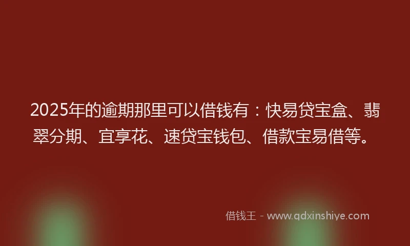 2025年的逾期那里可以借钱有：快易贷宝盒、翡翠分期、宜享花、速贷宝钱包、借款宝易借等。