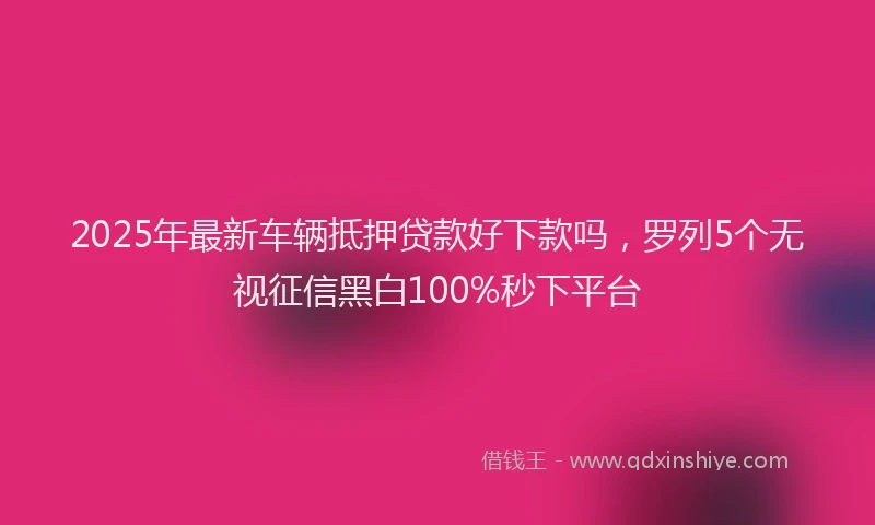 2025年最新车辆抵押贷款好下款吗，罗列5个无视征信黑白100%秒下平台