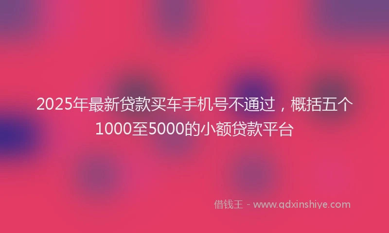 2025年最新贷款买车手机号不通过，概括五个1000至5000的小额贷款平台
