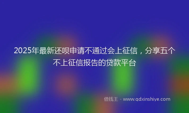 2025年最新还呗申请不通过会上征信，分享五个不上征信报告的贷款平台