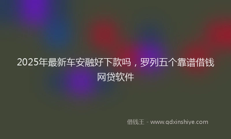 2025年最新车安融好下款吗，罗列五个靠谱借钱网贷软件