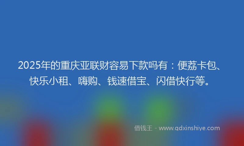 2025年的重庆亚联财容易下款吗有：便荔卡包、快乐小租、嗨购、钱速借宝、闪借快行等。