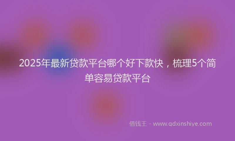 2025年最新贷款平台哪个好下款快，梳理5个简单容易贷款平台
