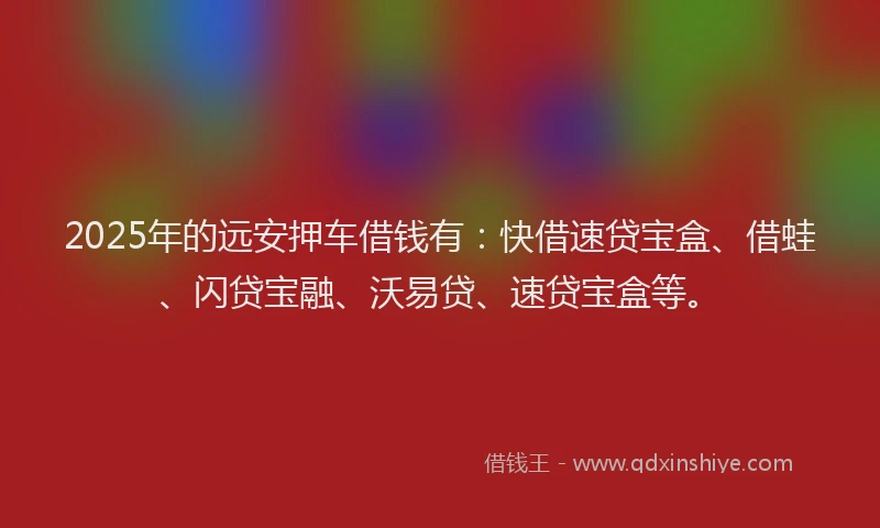 2025年的远安押车借钱有：快借速贷宝盒、借蛙、闪贷宝融、沃易贷、速贷宝盒等。