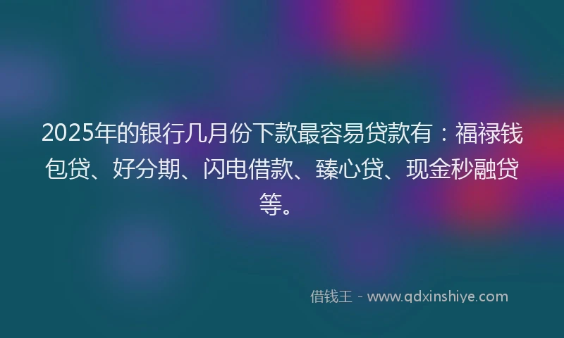 2025年的银行几月份下款最容易贷款有：福禄钱包贷、好分期、闪电借款、臻心贷、现金秒融贷等。
