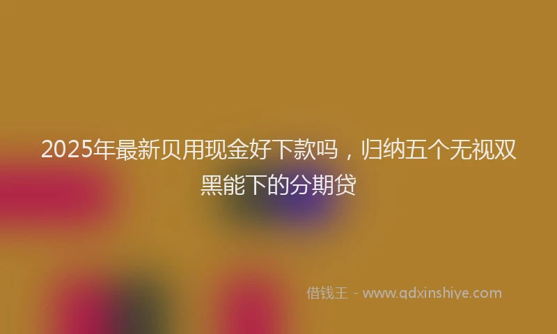 2025年最新贝用现金好下款吗，归纳五个无视双黑能下的分期贷