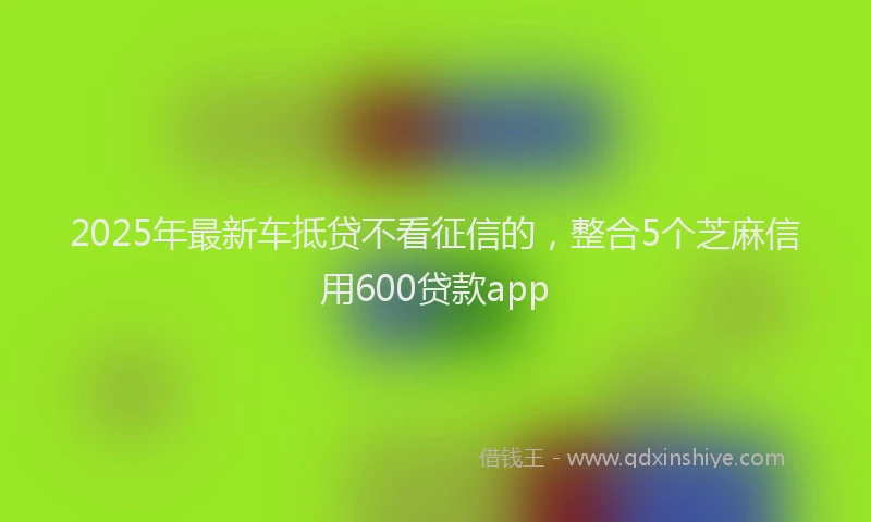 2025年最新车抵贷不看征信的，整合5个芝麻信用600贷款app