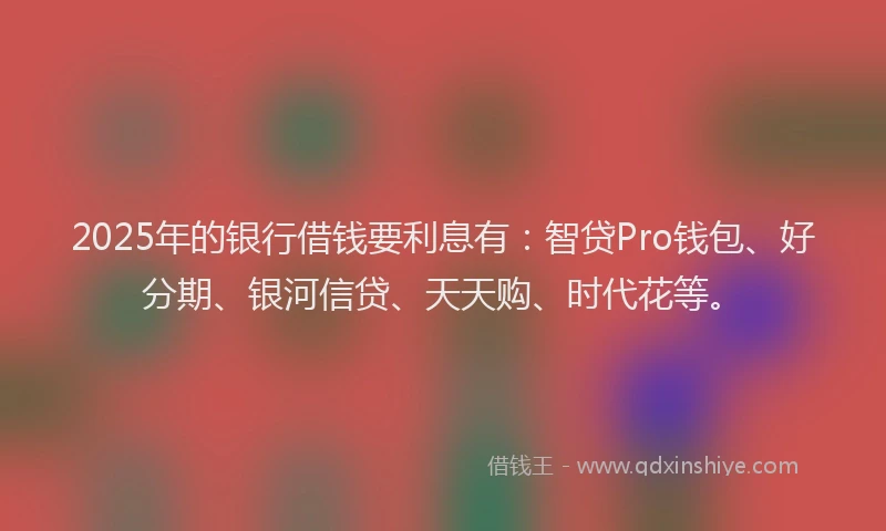 2025年的银行借钱要利息有：智贷Pro钱包、好分期、银河信贷、天天购、时代花等。