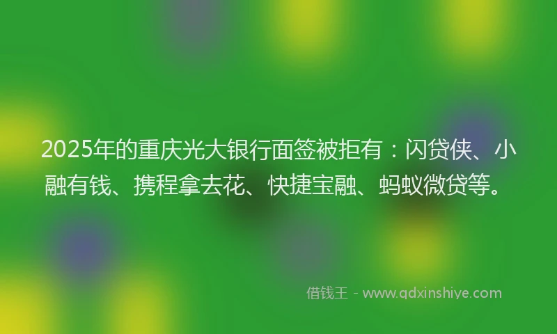 2025年的重庆光大银行面签被拒有：闪贷侠、小融有钱、携程拿去花、快捷宝融、蚂蚁微贷等。