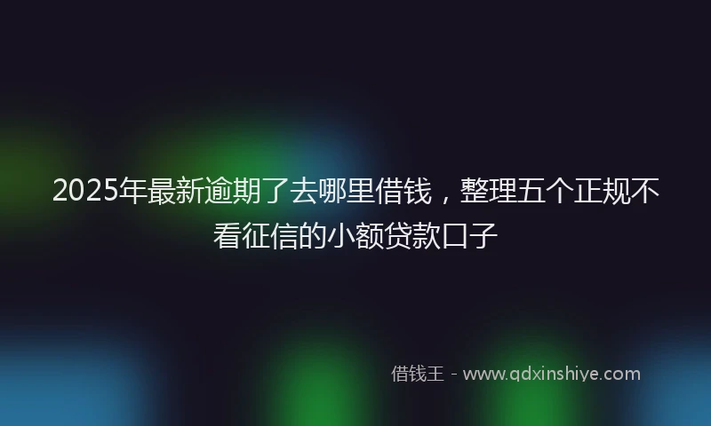 2025年最新逾期了去哪里借钱，整理五个正规不看征信的小额贷款口子