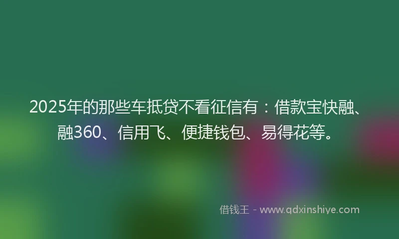 2025年的那些车抵贷不看征信有：借款宝快融、融360、信用飞、便捷钱包、易得花等。