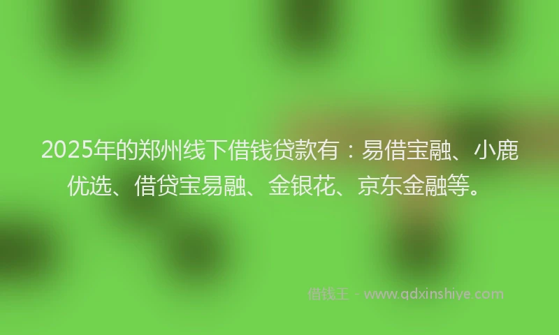 2025年的郑州线下借钱贷款有：易借宝融、小鹿优选、借贷宝易融、金银花、京东金融等。
