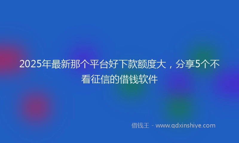 2025年最新那个平台好下款额度大，分享5个不看征信的借钱软件
