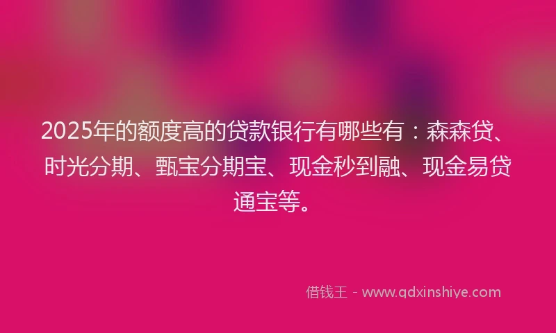 2025年的额度高的贷款银行有哪些有：森森贷、时光分期、甄宝分期宝、现金秒到融、现金易贷通宝等。