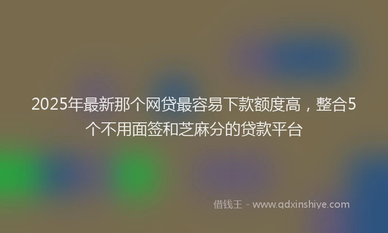 2025年最新那个网贷最容易下款额度高，整合5个不用面签和芝麻分的贷款平台