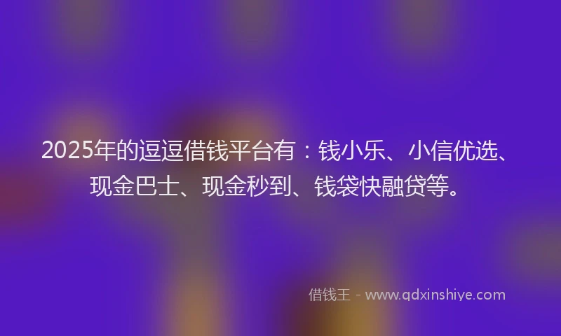 2025年的逗逗借钱平台有：钱小乐、小信优选、现金巴士、现金秒到、钱袋快融贷等。