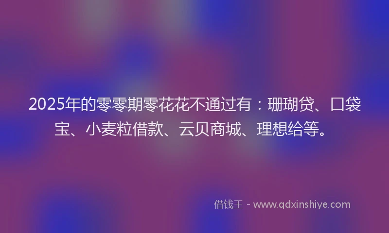 2025年的零零期零花花不通过有：珊瑚贷、口袋宝、小麦粒借款、云贝商城、理想给等。