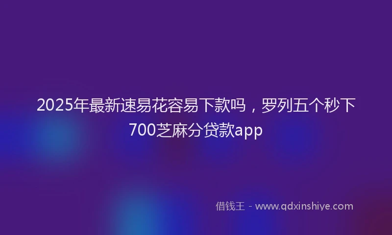 2025年最新速易花容易下款吗，罗列五个秒下700芝麻分贷款app
