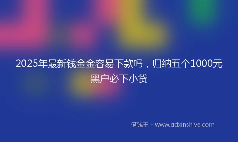 2025年最新钱金金容易下款吗，归纳五个1000元黑户必下小贷