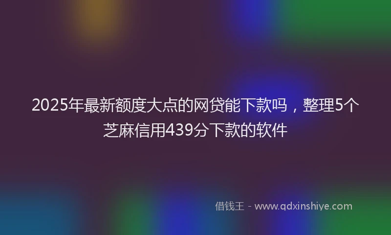 2025年最新额度大点的网贷能下款吗，整理5个芝麻信用439分下款的软件