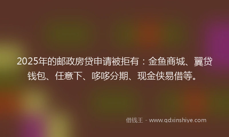 2025年的邮政房贷申请被拒有：金鱼商城、翼贷钱包、任意下、哆哆分期、现金侠易借等。