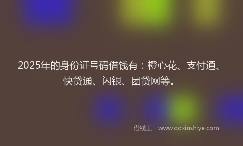 2025年的身份证号码借钱有：橙心花、支付通、快贷通、闪银、团贷网等。