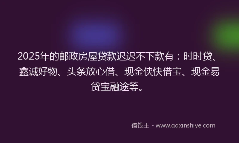 2025年的邮政房屋贷款迟迟不下款有：时时贷、鑫诚好物、头条放心借、现金侠快借宝、现金易贷宝融途等。
