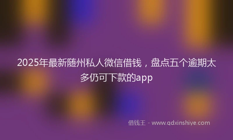 2025年最新随州私人微信借钱，盘点五个逾期太多仍可下款的app