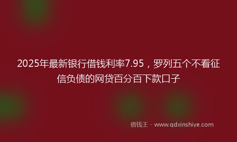 2025年最新银行借钱利率7.95，罗列五个不看征信负债的网贷百分百下款口子