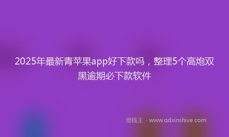 2025年最新青苹果app好下款吗，整理5个高炮双黑逾期必下款软件