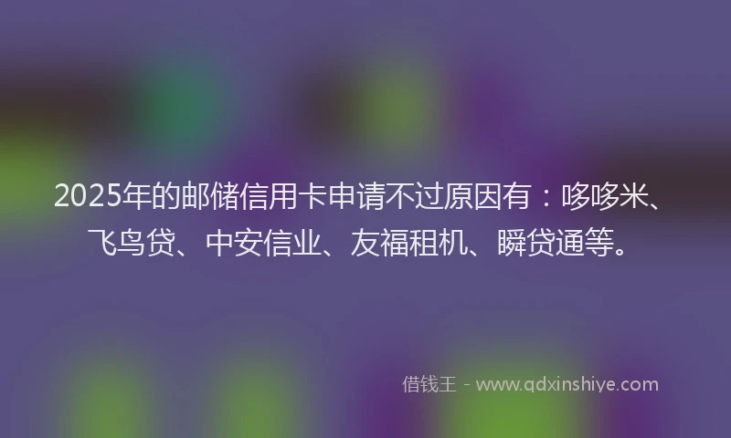 2025年的邮储信用卡申请不过原因有：哆哆米、飞鸟贷、中安信业、友福租机、瞬贷通等。