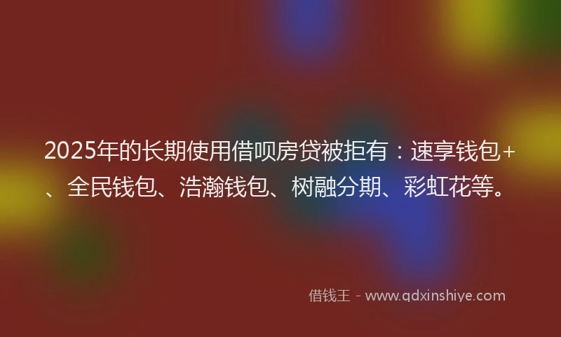 2025年的长期使用借呗房贷被拒有：速享钱包+、全民钱包、浩瀚钱包、树融分期、彩虹花等。