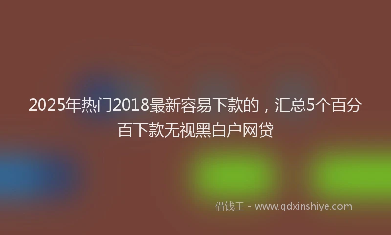2025年热门2018最新容易下款的，汇总5个百分百下款无视黑白户网贷