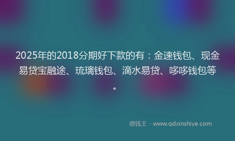 2025年的2018分期好下款的有：金速钱包、现金易贷宝融途、琉璃钱包、滴水易贷、哆哆钱包等。
