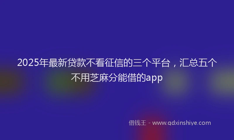 2025年最新贷款不看征信的三个平台，汇总五个不用芝麻分能借的app