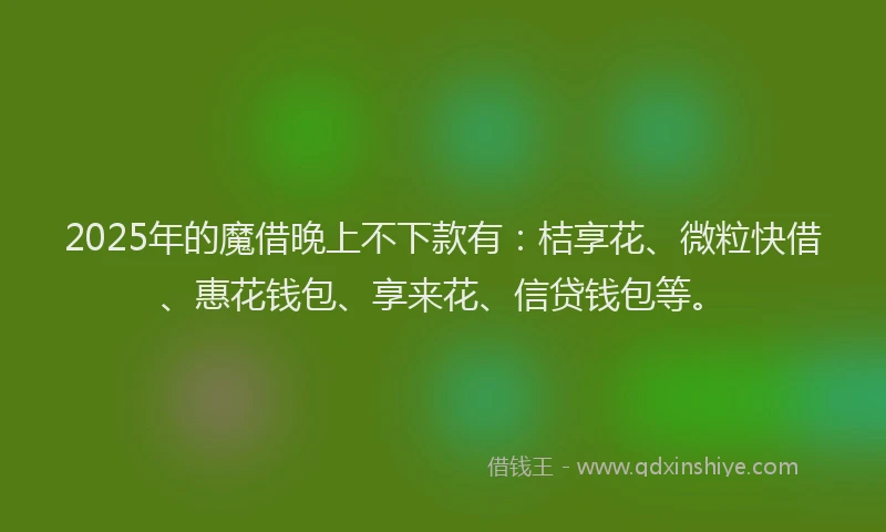 2025年的魔借晚上不下款有：桔享花、微粒快借、惠花钱包、享来花、信贷钱包等。