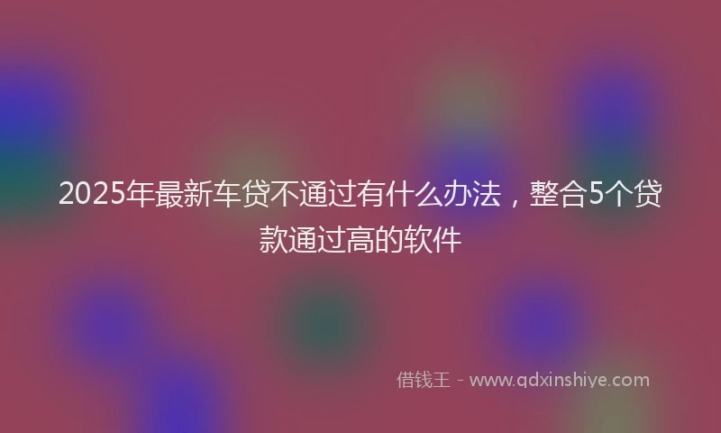 2025年最新车贷不通过有什么办法，整合5个贷款通过高的软件