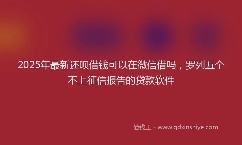 2025年最新还呗借钱可以在微信借吗，罗列五个不上征信报告的贷款软件