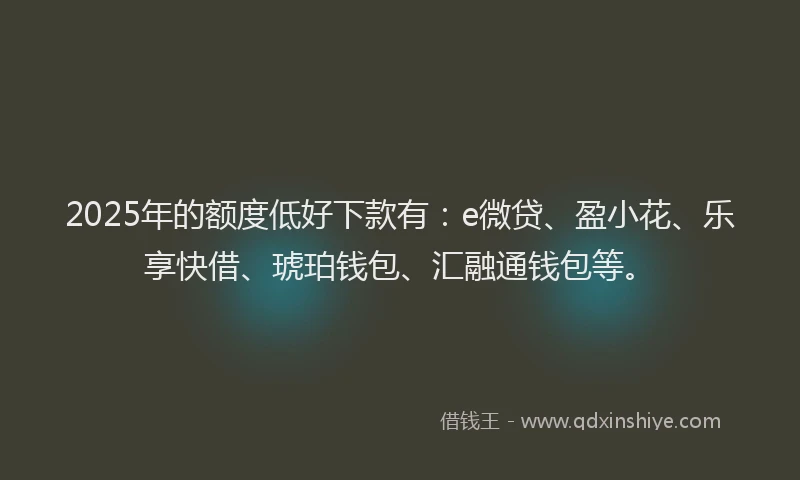 2025年的额度低好下款有：e微贷、盈小花、乐享快借、琥珀钱包、汇融通钱包等。